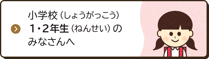 小学校（しょうがっこう）1・2年生（ねんせい）のみなさんへ