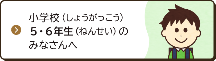 小学校（しょうがっこう）5・6年生（ねんせい）のみなさんへ